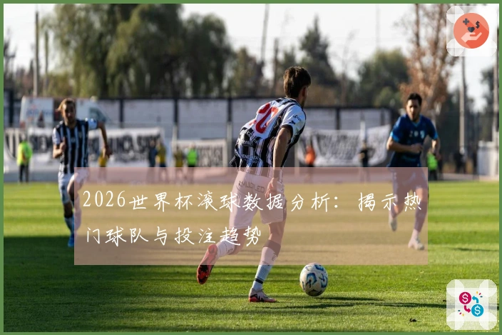 2026世界杯滚球数据分析：揭示热门球队与投注趋势