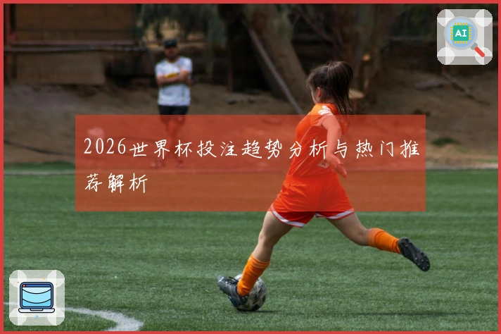 2026世界杯投注趋势分析与热门推荐解析